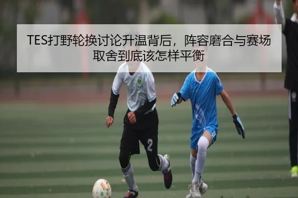 TES打野轮换讨论升温背后，阵容磨合与赛场取舍到底该怎样平衡 - kaiyun