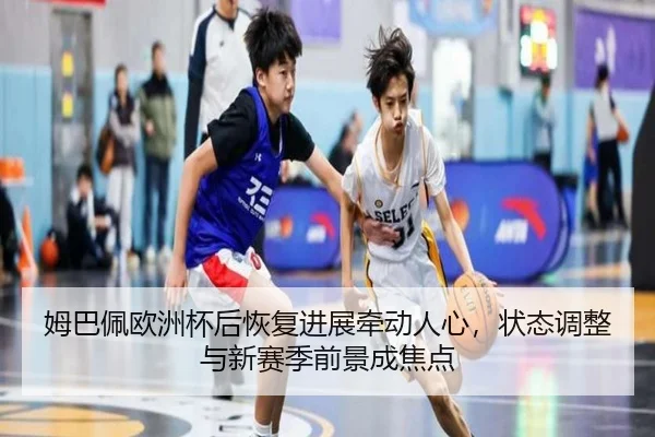 姆巴佩欧洲杯后恢复进展牵动人心，状态调整与新赛季前景成焦点 - kaiyun
